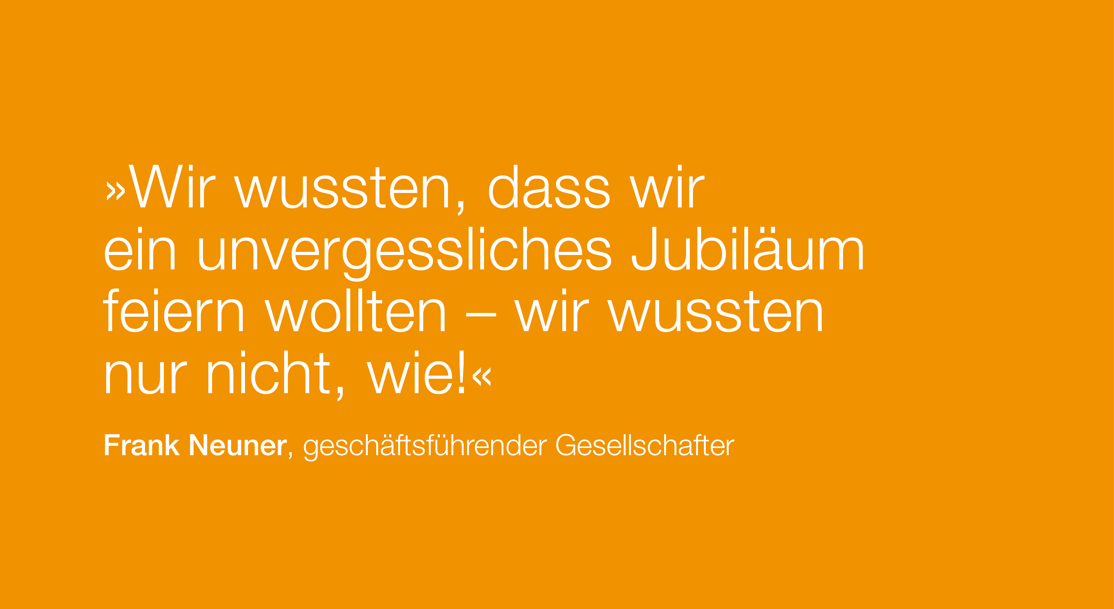 Zitat: Wir wussten, dass wir ein unvergessliches Jubiläum feiern wollten – wir wussten nur nicht, wie! von Frank Neuner, geschäftsführender Gesellschafter