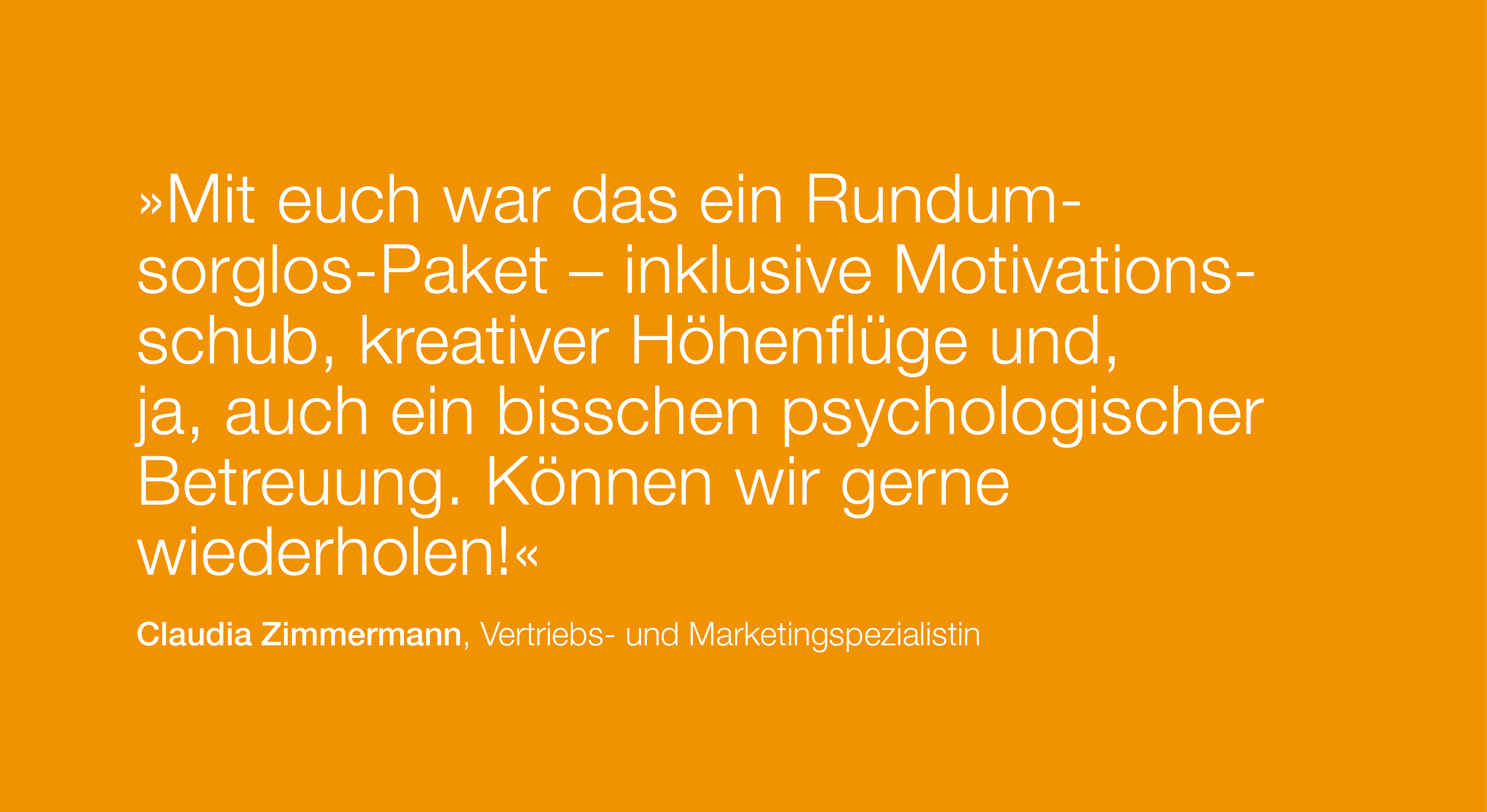 Zitat: Mit euch war das ein Rundumsorglos-Paket – inklusive Motivationsschub, kreativer Höhenflüge und, ja, auch ein bisschen psychologischer Betreuung. Können wir gerne wiederholen! von Claudia Zimmermann, Vertriebs- und Marketingspezialistin